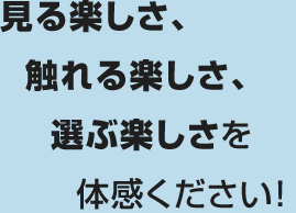 見る楽しさ、触れる楽しさ、選ぶ楽しさを体感ください！