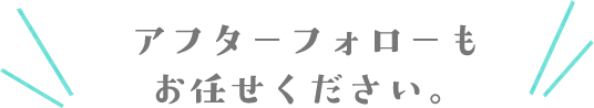 アフターフォローもお任せください。