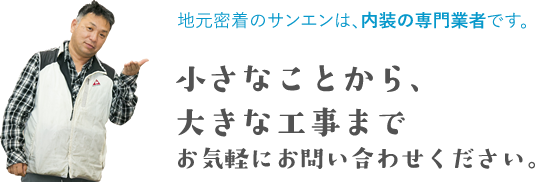 地元密着のサンエンは、内装の専門業者です。小さなことから大きな工事までお気軽にお問い合わせ下さい。