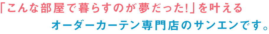 「こんな部屋で暮らすのが夢だった！」を叶えるオーダーカーテン専門店のサンエンです。